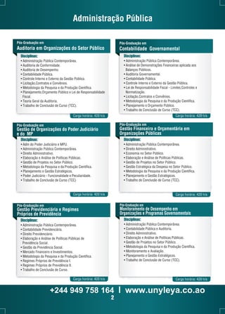 Administração Pública 
Pós-Graduação em 
Auditoria em Organizações do Setor Público 
Disciplinas: 
• Administração Pública Contemporânea. 
• Auditoria de Conformidade. 
• Auditoria de Desempenho. 
• Contabilidade Pública. 
• Controle Interno e Externo da Gestão Pública. 
• Licitação,Contratos e Convênios. 
• Metodologia da Pesquisa e da Produção Científica. 
• Planejamento,Orçamento Público e Lei de Responsabilidade 
Fiscal. 
• Teoria Geral da Auditoria. 
• Trabalho de Conclusão de Curso (TCC). 
Carga horária: 420 h/a 
Pós-Graduação em 
Gestão de Organizações do Poder Judiciário 
e do MP 
Disciplinas: 
• Adm do Poder Judiciário e MPU. 
• Administração Pública Contemporânea. 
• Direito Administrativo. 
• Elaboração e Análise de Políticas Públicas. 
• Gestão de Projetos no Setor Público. 
• Metodologia da Pesquisa e da Produção Científica. 
• Planejamento e Gestão Estratégicos. 
• Poder Judiciário - Funcionalidade e Peculiaridade. 
• Trabalho de Conclusão de Curso (TCC) 
Carga horária: 420 h/a 
Pós-Graduação em 
Gestão Previdenciária e Regimes 
Próprios de Previdência 
Disciplinas: 
• Administração Pública Contemporânea. 
• Contabilidade Previdenciária. 
• Direito Previdenciário. 
• Elaboração e Análise de Políticas Públicas de 
Previdência Social. 
• Gestão da Previdência Social. 
• Mercado Financeiro e Investimentos. 
• Metodologia da Pesquisa e da Produção Científica. 
• Regimes Próprios de Previdência I. 
• Regimes Próprios de Previdência II. 
• Trabalho de Conclusão de Curso. 
Pós-Graduação em 
Contabilidade Governamental 
Disciplinas: 
• Administração Pública Contemporânea. 
• Análise de Demonstrações Financeiras aplicada aos 
Balanços Públicos. 
• Auditoria Governamental. 
• Contabilidade Pública. 
• Controle Interno e Externo da Gestão Pública. 
• Lei de Responsabilidade Fiscal - Limites,Controles e 
Normatização. 
• Licitação,Contratos e Convênios. 
• Metodologia da Pesquisa e da Produção Científica. 
• Planejamento e Orçamento Público. 
• Trabalho de Conclusão de Curso (TCC). 
Carga horária: 420 h/a 
Pós-Graduação em 
Gestão Financeira e Orçamentária em 
Organizações Públicas 
Disciplinas: 
• Administração Pública Contemporânea. 
• Direito Administrativo. 
• Economia no Setor Público. 
• Elaboração e Análise de Políticas Públicas. 
• Gestão de Projetos no Setor Público. 
• Gestão Estratégica da Despesa no Setor Público. 
• Metodologia da Pesquisa e da Produção Científica. 
• Planejamento e Gestão Estratégicos. 
• Trabalho de Conclusão de Curso (TCC). 
Carga horária: 420 h/a 
Pós-Graduação em 
Monitoramento de Desempenho em 
Organizações e Programas Governamentais 
Disciplinas: 
• Administração Pública Contemporânea. 
• Contabilidade Pública e Auditoria. 
• Direito Administrativo. 
• Elaboração e Análise de Políticas Públicas. 
• Gestão de Projetos no Setor Público. 
• Metodologia da Pesquisa e da Produção Científica. 
• Monitoramento e Avaliação. 
• Planejamento e Gestão Estratégicos. 
• Trabalho de Conclusão de Curso (TCC). 
Carga horária: 420 h/a Carga horária: 420 h/a 
+244 949 758 164 l www.unyleya.co.ao 
2 
 