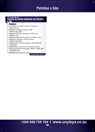 Petróleo e Gàs 
Pós-Graduação em 
Sistema de Gestão Integrada em Petróleo 
e Gás 
Disciplinas: 
• A Indústria de Petróleo e Gás e os impactos no 
Meio Ambiente. 
• Gestão da Qualidade segundo a ABNT 
NBR ISO 9001:2008. 
• Gestão de Efluentes e Resíduos na Indústria de 
Petróleo e Gás. 
• Gestão de Mudanças na Indústria de Petróleo e Gás. 
• Gestão de Segurança e Saúde segundo a 
OHSAS 18001:2007. 
• Gestão do Meio Ambiente segundo a ABNT NBR ISO 
14001:2004. 
• Metodologia da Pesquisa e da Produção Científica. 
• Responsabilidade Socioambiental segundo a ABNT NBR 
ISO 26000:2010. 
• Trabalho de Conclusão de Curso. 
Carga horária: 420 h/a 
+244 949 758 164 l www.unyleya.co.ao 
56 
 