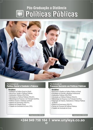 Pós-Graduação a Distância 
Políticas Públicas 
Pós-Graduação em 
Política Social e Combate à Pobreza 
Disciplinas: 
• Avaliação da Política Social no Brasil. 
• Burocracia, Gestão e Políticas Públicas. 
• Instituições Políticas (POLITICS). 
• Introdução as Políticas Públicas (POLICY). 
• Metodologia da Pesquisa e da Produção Científica. 
• Políticas Sociais e Cidadania no Brasil. 
• Sistema de Governança (POLITY). 
• Sistema de Proteção Social. 
• Trabalho de Conclusão de Curso (TCC). 
Carga horária: 420 h/a 
Pós-Graduação em 
Processo Decisório em Políticas Públicas 
Disciplinas: 
• Burocracia e Gestão da Política Pública no Brasil. 
• Estratégias de Decisão e Mudança Institucional. 
• Instituições Políticas (POLITICS). 
• Introdução as Políticas Públicas (POLICY). 
• Metodologia da Pesquisa e da Produção Científica. 
• Separação de Poderes, Federalismo e Políticas Públicas 
no Brasil. 
• Sistema de Governança (POLITY). 
• Teorias do Processo de Políticas Públicas. 
• Trabalho de Conclusão de Curso. 
Carga horária: 420 h/a 
+244 949 758 164 l www.unyleya.co.ao 
57 
 