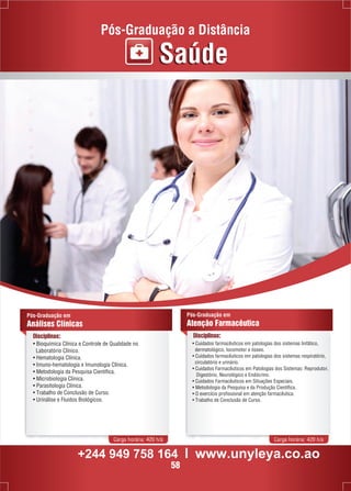 Pós-Graduação a Distância 
Pós-Graduação em 
Análises Clínicas 
Disciplinas: 
• Bioquímica Clínica e Controle de Qualidade no 
Laboratório Clínico. 
• Hematologia Clínica. 
• Imuno-hematologia e Imunologia Clínica. 
• Metodologia da Pesquisa Científica. 
• Microbiologia Clínica. 
• Parasitologia Clínica. 
• Trabalho de Conclusão de Curso. 
• Urinálise e Fluidos Biológicos. 
Saúde 
Pós-Graduação em 
Atenção Farmacêutica 
Disciplinas: 
• Cuidados farmacêuticos em patologias dos sistemas linfático, 
dermatológico, locomotor e ósseo. 
• Cuidados farmacêuticos em patologias dos sistemas respiratório, 
circulatório e urinário. 
• Cuidados Farmacêuticos em Patologias dos Sistemas: Reprodutor, 
Digestório, Neurológico e Endócrino. 
• Cuidados Farmacêuticos em Situações Especiais. 
• Metodologia da Pesquisa e da Produção Científica. 
• O exercício profissional em atenção farmacêutica. 
• Trabalho de Conclusão de Curso. 
Carga horária: 420 h/a Carga horária: 420 h/a 
+244 949 758 164 l www.unyleya.co.ao 
58 
 