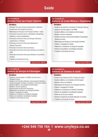 Saúde 
Pós-Graduação em 
Auditoria em Contas Médicas e Hospitalares 
Disciplinas: 
• Auditoria de Contratos, Convênios e Protocolos Clínicos. 
• Auditoria de Enfermagem e de OPME. 
• Auditoria Médica e de Unidades de Enfermagem. 
• Bioética e Ética em Auditoria. 
• Gestão de Custos e Faturamentos Médico-Hospitalares 
Gestão de Custos. 
• Metodologia da Pesquisa e da Produção Científica. 
• Política e Legislação em Saúde. 
• Relatórios e Indicadores na Auditoria Hospitalar. 
• Sistema da Qualidade e Acreditação Hospitalar. 
• Trabalho de Conclusão de Curso. 
Pós-Graduação em 
Atividade Física para Grupos Especiais 
Disciplinas: 
• Atividade Física para Crianças, Adolescentes e Gestantes. 
• Fundamentos de Fisiologia do Exercício. 
• Metodologia da Pesquisa e da Produção Científica - Saúde. 
• Prescrição do Exercício Físico na Obesidade, Dislipidemias, 
Diabéticos e Síndrome Metabólica. 
• Prescrição do Exercício Físico nas Doenças Articulares, 
Ligamentares e Tendíneas. 
• Prescrição do Exercício Físico para Hipertensos e 
Doenças Vasculares. 
• Prescrição do Exercício Físico para Idosos. 
• Prescrição do Exercício Físico para Indivíduos com Câncer e 
AIDS. 
• Prescrição do Exercício Físico para Infartados e Insuficiência 
Cardíaca. 
• Trabalho de Conclusão de Curso. 
Carga horária: 420 h/a Carga horária: 420 h/a 
Pós-Graduação em 
Auditoria de Serviços de Enfermagem 
Pós-Graduação em 
Auditoria em Sistemas de Saúde 
Disciplinas: 
• Auditoria dos Sistemas SUS e Privados de Saúde. 
• Auditoria Médica e de Unidades de Enfermagem. 
• Bioética e Ética em Auditoria. 
• Metodologia da Pesquisa e da Produção Científica. 
• Política e Legislação em Saúde. 
• Relatórios e Indicadores na Auditoria Hospitalar. 
• Sistema da Qualidade e Acreditação Hospitalar. 
• Sistemas de Serviço de Saúde. 
• Sistemas Integrados de Gestão Aplicados em Saúde. 
• Trabalho de Conclusão de Curso. 
• Auditoria de Enfermagem, de OPME, de Home Care e 
Pacientes Críticos. 
• Auditoria de Prontuário Eletrônico, Gerenciamento Eletrônico 
da Documentação, Contratos, Convênios e Protocolos Clínicos. 
• Auditoria Médica e de Unidades de Enfermagem. 
• Bioética e Ética em Auditoria. 
• Gerenciamento de Recursos Financeiros. 
• Metodologia da Pesquisa e da Produção Científica. 
• Política e Legislação em Saúde. 
• Relatórios e Indicadores na Auditoria Hospitalar. 
• Sistema da Qualidade e Acreditação Hospitalar. 
• Trabalho de Conclusão de Curso 
Carga horária: 420 h/a Carga horária: 420 h/a 
Disciplinas: 
+244 949 758 164 l www.unyleya.co.ao 
59 
 