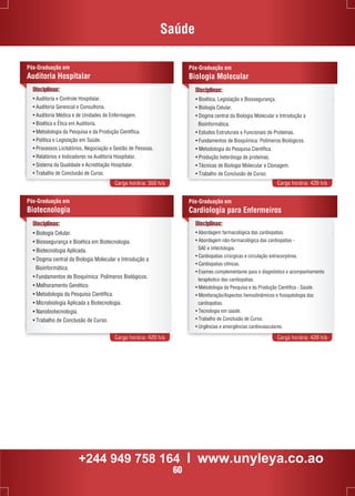 Saúde 
Pós-Graduação em 
Biologia Molecular 
Disciplinas: 
• Bioética, Legislação e Biossegurança. 
• Biologia Celular. 
• Dogma central da Biologia Molecular e Introdução a 
Bioinformática. 
• Estudos Estruturais e Funcionais de Proteínas. 
• Fundamentos de Bioquímica: Polímeros Biológicos. 
• Metodologia da Pesquisa Científica. 
• Produção heteróloga de proteínas. 
• Técnicas de Biologia Molecular e Clonagem. 
• Trabalho de Conclusão de Curso. 
Disciplinas: 
• Auditoria e Controle Hospitalar. 
• Auditoria Gerencial e Consultoria. 
• Auditoria Médica e de Unidades de Enfermagem. 
• Bioética e Ética em Auditoria. 
• Metodologia da Pesquisa e da Produção Científica. 
• Política e Legislação em Saúde. 
• Processos Licitatórios, Negociação e Gestão de Pessoas. 
• Relatórios e Indicadores na Auditoria Hospitalar. 
• Sistema da Qualidade e Acreditação Hospitalar. 
• Trabalho de Conclusão de Curso. 
Carga horária: 360 h/a Carga horária: 420 h/a 
Pós-Graduação em 
Cardiologia para Enfermeiros 
Carga horária: 420 h/a Carga horária: 420 h/a 
Pós-Graduação em 
Auditoria Hospitalar 
Disciplinas: 
• Abordagem farmacológica das cardiopatias. 
• Abordagem não-farmacológica das cardiopatias - 
SAE e Infectologia. 
• Cardiopatias cirúrgicas e circulação extracorpórea. 
• Cardiopatias clínicas. 
• Exames complementares para o diagnóstico e acompanhamento 
terapêutico das cardiopatias. 
• Metodologia da Pesquisa e da Produção Científica - Saúde. 
• Monitoração/Aspectos hemodinâmicos e fisiopatologia das 
cardiopatias. 
• Tecnologia em saúde. 
• Trabalho de Conclusão de Curso. 
• Urgências e emergências cardiovasculares. 
Pós-Graduação em 
Biotecnologia 
Disciplinas: 
• Biologia Celular. 
• Biossegurança e Bioética em Biotecnologia. 
• Biotecnologia Aplicada. 
• Dogma central da Biologia Molecular e Introdução a 
Bioinformática. 
• Fundamentos de Bioquímica: Polímeros Biológicos. 
• Melhoramento Genético. 
• Metodologia da Pesquisa Científica. 
• Microbiologia Aplicada a Biotecnologia. 
• Nanobiotecnologia. 
• Trabalho de Conclusão de Curso. 
+244 949 758 164 l www.unyleya.co.ao 
60 
 