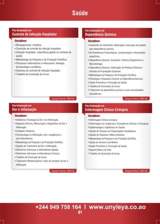 Saúde 
Pós-Graduação em 
Dependência Química 
Disciplinas: 
• Ambientes de tratamento, elaboração e execução de projetos 
para dependência química. 
• As Substâncias Psicotrópicas, caracterização e intervenções 
específicas. 
• Dependência Química, Conceitos, Critérios Diagnósticos e 
Neurobiologia. 
• Dependência Química: Elaboração de Políticas Públicas e 
Inclusão de Populações Especiais. 
• Metodologia da Pesquisa e da Produção Científica. 
• Psicologia e Psiquiatria Forense na Dependência Química. 
• Saúde Preventiva e Promoção da Saúde. 
• Trabalho de Conclusão de Curso. 
• Tratamento da dependência química e suas comorbidades 
psiquiátricas. 
Pós-Graduação em 
Controle de Infecção Hospitalar 
• Biossegurança e bioética. 
• Comissão de controle de infecção hospitalar. 
• Infecção Hospitalar: importância global no contexto de 
saúde. 
• Metodologia da Pesquisa e da Produção Científica. 
• Processos inflamatórios e infecciosos: etiologia, 
farmacologia e profilaxia. 
• Sistemas de controle de infecção hospitalar. 
• Trabalho de Conclusão de Curso. 
Carga horária: 420 h/a Carga horária: 420 h/a 
Pós-Graduação em 
Enfermagem Clínico-Cirúrgica 
Carga horária: 420 h/a Carga horária: 420 h/a 
Disciplinas: 
Disciplinas: 
• Enfermagem Clínico-cirúrgica. 
• Enfermagem em Urgências e Emergências Clínicas e Cirúrgicas. 
• Epidemiologia e Vigilâncias em Saúde. 
• Gestão de Pessoas em Organizações Hospitalares. 
• Gestão de Resíduos e Meio Ambiente. 
• Metodologia da Pesquisa e da Produção Científica. 
• Saúde do Homem e da Mulher. 
• Saúde Preventiva e Promoção da Saúde. 
• Suporte Básico de Vida. 
• Trabalho de Conclusão de Curso. 
Pós-Graduação em 
Dor e Inflamação 
Disciplinas: 
• Anatomia e Fisiologia da Dor e da Inflamação. 
• Aspectos Clínicos, Mensuração e Diagnóstico da Dor e 
Inflamação. 
• Cuidados Paliativos. 
• Farmacologia na inflamação e dor: analgésicos e 
anti-inflamatórios. 
• Metodologia da Pesquisa e da Produção Científica. 
• Opções de Tratamento da Dor e Inflamação. 
• Síndromes Dolorosas e Inflamatórias Agudas. 
• Síndromes Dolorosas e Inflamatórias Crônicas. 
• Trabalho de Conclusão de Curso. 
• Tratamento Multidisciplinar e ética do portador de dor e 
inflamação. 
+244 949 758 164 l www.unyleya.co.ao 
61 
 