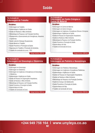 Saúde 
Disciplinas: 
• Enfermagem do Trabalho. 
• Epidemiologia e Vigilâncias em Saúde. 
• Gestão de Resíduos e Meio Ambiente. 
• Metodologia da Pesquisa e da Produção Científica. 
• Planejamento e Gerenciamento de Emergências, Desastres 
e Epidemias. 
• Saúde Laboral e Doenças Ocupacionais. 
• Saúde Mental no Trabalho. 
• Saúde Preventiva e Promoção da Saúde. 
• Segurança do Trabalho e Prevenção de Acidentes. 
• Trabalho de conclusão do curso - TCC. 
Pós-Graduação em 
Enfermagem em Centro Cirúrgico e 
Central de Material 
Carga horária: 420 h/a Carga horária: 420 h/a 
Pós-Graduação em 
Enfermagem em Ginecologia e Obstetrícia 
Pós-Graduação em 
Enfermagem em Pediatria e Neonatologia 
Carga horária: 420 h/a Carga horária: 420 h/a 
Pós-Graduação em 
Enfermagem do Trabalho 
Disciplinas: 
• Enfermagem em Central de Material. 
• Enfermagem em Centro Cirúrgico. 
• Enfermagem em Urgências e Emergências Clínicas e Cirúrgicas. 
• Epidemiologia e Vigilâncias em Saúde. 
• Gestão de Pessoas em Organizações Hospitalares. 
• Gestão de Resíduos e Meio Ambiente. 
• Metodologia da Pesquisa e da Produção Científica. 
• Saúde Preventiva e Promoção da Saúde. 
• Suporte Básico de Vida. 
• Trabalho de Conclusão de Curso. 
Disciplinas: 
• Enfermagem em Ginecologia. 
• Enfermagem em Obstetrícia. 
• Enfermagem em Urgências e Emergências em Ginecologia 
e Obstetrícia.. 
• Epidemiologia e Vigilâncias em Saúde. 
• Gestão de Pessoas em Organizações Hospitalares. 
• Gestão de Resíduos e Meio Ambiente. 
• Metodologia da Pesquisa e da Produção Científica. 
• Saúde Preventiva e Promoção da Saúde. 
• Suporte Básico de Vida. 
• Trabalho de Conclusão de Curso. 
Disciplinas: 
• Enfermagem em Pediatria e Neonatologia. 
• Enfermagem em Urgências e Emergências Pediátricas. 
• Epidemiologia e Vigilâncias em Saúde. 
• Gestão de Pessoas em Organizações Hospitalares. 
• Gestão de Resíduos e Meio Ambiente. 
• Metodologia da Pesquisa e da Produção Científica. 
• Saúde da Criança e do Adolescente. 
• Saúde Preventiva e Promoção da Saúde. 
• Suporte Básico de Vida. 
• Trabalho de Conclusão de Curso. 
+244 949 758 164 l www.unyleya.co.ao 
62 
 