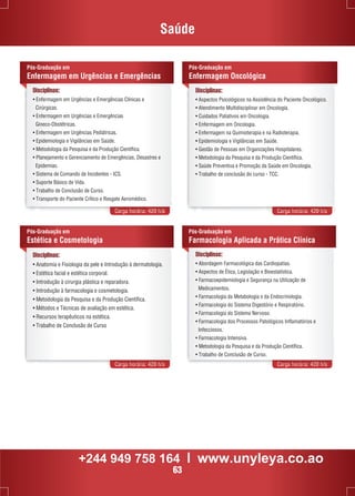Saúde 
Pós-Graduação em 
Enfermagem em Urgências e Emergências 
Disciplinas: 
• Enfermagem em Urgências e Emergências Clínicas e 
Cirúrgicas. 
• Enfermagem em Urgências e Emergências 
Gineco-Obstétricas. 
• Enfermagem em Urgências Pediátricas. 
• Epidemiologia e Vigilâncias em Saúde. 
• Metodologia da Pesquisa e da Produção Científica. 
• Planejamento e Gerenciamento de Emergências, Desastres e 
Epidemias. 
• Sistema de Comando de Incidentes - ICS. 
• Suporte Básico de Vida. 
• Trabalho de Conclusão de Curso. 
• Transporte do Paciente Crítico e Resgate Aeromédico. 
Pós-Graduação em 
Enfermagem Oncológica 
Disciplinas: 
• Aspectos Psicológicos na Assistência do Paciente Oncológico. 
• Atendimento Multidisciplinar em Oncologia. 
• Cuidados Paliativos em Oncologia. 
• Enfermagem em Oncologia. 
• Enfermagem na Quimioterapia e na Radioterapia. 
• Epidemiologia e Vigilâncias em Saúde. 
• Gestão de Pessoas em Organizações Hospitalares. 
• Metodologia da Pesquisa e da Produção Científica. 
• Saúde Preventiva e Promoção da Saúde em Oncologia. 
• Trabalho de conclusão do curso - TCC. 
Carga horária: 420 h/a Carga horária: 420 h/a 
Disciplinas: 
• Anatomia e Fisiologia da pele e Introdução à dermatologia. 
• Estética facial e estética corporal. 
• Introdução à cirurgia plástica e reparadora. 
• Introdução à farmacologia e cosmetologia. 
• Metodologia da Pesquisa e da Produção Científica. 
• Métodos e Técnicas de avaliação em estética. 
• Recursos terapêuticos na estética. 
• Trabalho de Conclusão de Curso 
Pós-Graduação em 
Farmacologia Aplicada a Prática Clínica 
Carga horária: 420 h/a Carga horária: 420 h/a 
Pós-Graduação em 
Estética e Cosmetologia 
Disciplinas: 
• Abordagem Farmacológica das Cardiopatias. 
• Aspectos de Ética, Legislação e Bioestatística. 
• Farmacoepidemiologia e Segurança na Utilização de 
Medicamentos. 
• Farmacologia da Metabologia e da Endocrinologia. 
• Farmacologia do Sistema Digestório e Respiratório. 
• Farmacologia do Sistema Nervoso. 
• Farmacologia dos Processos Patológicos Inflamatórios e 
Infecciosos. 
• Farmacologia Intensiva. 
• Metodologia da Pesquisa e da Produção Científica. 
• Trabalho de Conclusão de Curso. 
+244 949 758 164 l www.unyleya.co.ao 
63 
 