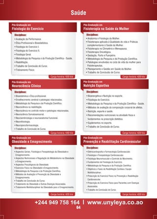 Saúde 
Disciplinas: 
• Avaliação da Performance. 
• Ética Profissional e Bioestatística. 
• Fisiologia do Exercício I. 
• Fisiologia do Exercício II. 
• Fisiologia Geral. 
• Metodologia da Pesquisa e da Produção Científica - Saúde. 
• Reabilitação. 
• Trabalho de Conclusão de Curso. 
• Treinamento Físico. 
Pós-Graduação em 
Fisioterapia na Saúde da Mulher 
• Anatomia e Fisiologia da Mulher. 
• Fisioterapia aplicada à Qualidade de vida e Práticas 
complementares à Saúde da Mulher. 
• Fisioterapia no Climatério e Menopausa. 
• Fisioterapia Oncológica. 
• Gestação, Parto e Puerpério. 
• Metodologia da Pesquisa e da Produção Científica. 
• Patologias envolvidas no ciclo de vida da mulher para 
Fisioterapeutas. 
• Planejamento e Gestão em Saúde da Mulher. 
• Trabalho de Conclusão de Curso. 
Carga horária: 420 h/a Carga horária: 420 h/a 
Pós-Graduação em 
Fisiologia do Exercício 
Disciplinas: 
Disciplinas: 
• Bioestatística e Ética profissional. 
• Envelhecimento cerebral e patologias relacionadas. 
• Metodologia da Pesquisa e da Produção Científica. 
• Neurociência na reabilitação. 
• Neurociência no controle motor e patologias relacionadas. 
• Neurociência Somatosensorial. 
• Neuroembriologia e neuroanatomia Funcional. 
• Neurofisiologia. 
• Neuropsicofarmacologia. 
• Trabalho de Conclusão de Curso. 
Pós-Graduação em 
Nutrição Esportiva 
Carga horária: 440 h/a Carga horária: 420 h/a 
Pós-Graduação em 
Obesidade e Emagrecimento 
Pós-Graduação em 
Prevenção e Reabilitação Cardiovascular 
Carga horária: 420 h/a Carga horária: 420 h/a 
Pós-Graduação em 
Neurociência Clínica 
Disciplinas: 
• Bioenergética e Nutrição no esporte. 
• Fisiologia do Exercício. 
• Metodologia da Pesquisa e da Produção Científica - Saúde. 
• Métodos de avaliação da composição corporal de atletas. 
• Nutrição, esporte e saúde. 
• Recomendações nutricionais na atividade física e 
fundamentos na prescrição dietética. 
• Suplementos no esporte. 
• Trabalho de Conclusão de Curso. 
Disciplinas: 
Disciplinas: 
• Eletrocardiografia e Farmacologia Cardiovascular. 
• Fisiologia e Fisiopatologia Cardiovascular. 
• Fisiologia Neuromuscular e Controle do Movimento. 
• Fundamentos de Fisiologia do Exercício. 
• Metodologia da Pesquisa e da Produção Científica. 
• Objetivos e Fases da Reabilitação Cardíaca: Equipe 
Multidisciplinar. 
• Prescrição do Exercício Físico na Prevenção e Reabilitação 
Cardiovascular. 
• Prescrição do Exercício Físico para Pacientes com Doenças 
Associadas. 
• Trabalho de Conclusão de Curso. 
• Aspectos Gerais, Fisiologia e Fisiopatologia da Obesidade e 
Emagrecimento. 
• Aspectos Nutricionais e Regulação do Metabolismo na Obesidade 
e Emagrecimento. 
• Aspectos Psicológicos da Obesidade. 
• Exercício Físico na Obesidade e Emagrecimento. 
• Metodologia da Pesquisa e da Produção Científica. 
• Métodos de Avaliação e Prevenção da Obesidade e 
Emagrecimento. 
• Trabalho de Conclusão de Curso. 
• Tratamento da Obesidade e Outras Doenças Associadas. 
• Tratamento Multidisciplinar da Obesidade para o Emagrecimento. 
+244 949 758 164 l www.unyleya.co.ao 
64 
 