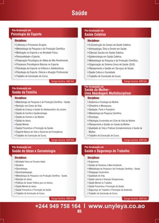 Saúde 
Disciplinas: 
• Liderança e Processos Grupais. 
• Metodologia da Pesquisa e da Produção Científica. 
• Motivação no Esporte e na Atividade Física. 
• Personalidade e Esporte. 
• Preparação Psicológica do Atleta de Alto Rendimento. 
• Processos Psicológicos Básicos no Esporte. 
• Psicologia do Esporte na Infância e Adolescência. 
• Psicologia do Esporte: Ciência e Atuação Profissional. 
• Trabalho de Conclusão de Curso. 
Pós-Graduação em 
Saúde Coletiva 
Disciplinas: 
• A Construção do Campo da Saúde Coletiva. 
• Antropologia, Ética e Direito em Saúde. 
• Ciências Sociais em Saúde Coletiva. 
• Epidemiologia em Saúde Coletiva. 
• Metodologia da Pesquisa e da Produção Científica. 
• Organização do Sistema Único de Saúde (SUS). 
• Planejamento e Gestão em Serviços de Saúde. 
• Saúde Cultura e Sociedade. 
• Trabalho de Conclusão de Curso. 
Carga horária: 460 h/a Carga horária: 420 h/a 
Pós-Graduação em 
Psicologia do Esporte 
Disciplinas: 
• Metodologia da Pesquisa e da Produção Científica - Saúde. 
• Nutrição nos Ciclos da Vida. 
• Saúde da Criança e Saúde do Adolescente e do Jovem. 
• Saúde da Família e Epidemiologia. 
• Saúde do Homem e da Mulher. 
• Saúde do Idoso. 
• Saúde Mental. 
• Saúde Preventiva e Promoção da Saúde. 
• Suporte Básico de Vida e Socorros de Emergência. 
• Trabalho de Conclusão de Curso. 
Pós-Graduação em 
Saúde da Mulher - 
Uma Abordagem Multidisciplinar 
Carga horária: 420 h/a Carga horária: 420 h/a 
Pós-Graduação em 
Saúde do Idoso e Gerontologia 
Pós-Graduação em 
Saúde e Segurança do Trabalho 
Carga horária: 420 h/a Carga horária: 420 h/a 
Pós-Graduação em 
Saúde da Família 
Disciplinas: 
• Anatomia e Fisiologia da Mulher. 
• Climatério e Menopausa. 
• Gestação, Parto e Puerpério. 
• Metodologia da Pesquisa Científica. 
• Oncologia. 
• Patologias Envolvidas em Ciclo de Vida da Mulher. 
• Planejamento e Gestão em Saúde da Mulher. 
• Qualidade de Vida e Práticas Complementares à Saúde da 
Mulher. 
• Trabalho de Conclusão de Curso. 
Disciplinas: 
• Atividade Física na Terceira Idade. 
• Geriatria. 
• Gerontologia. 
• Gerontopedagogia. 
• Metodologia da Pesquisa e da Produção Científica - Saúde. 
• Nutrição do Idoso. 
• Políticas de Saúde Pública para os Idosos. 
• Saúde Mental do Idoso. 
• Saúde Preventiva e Promoção da Saúde. 
• Trabalho de Conclusão de Curso. 
Disciplinas: 
• Ergonomia. 
• Gestão de Resíduos e Meio Ambiente. 
• Metodologia da Pesquisa e da Produção Científica - Saúde. 
• Pedagogia Corporativa. 
• Qualidade de Vida. 
• Saúde Laboral e Doenças Ocupacionais. 
• Saúde Mental no Trabalho. 
• Saúde Preventiva e Promoção da Saúde. 
• Segurança do Trabalho e Prevenção de Acidentes. 
• Trabalho de Conclusão de Curso. 
+244 949 758 164 l www.unyleya.co.ao 
65 
 