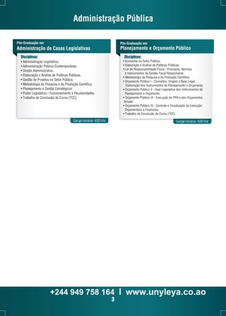 Administração Pública 
Pós-Graduação em 
Planejamento e Orçamento Público 
Disciplinas: 
Pós-Graduação em 
Administração de Casas Legislativas 
Disciplinas: 
• Administração Legislativa. 
• Administração Pública Contemporânea. 
• Direito Administrativo. 
• Elaboração e Análise de Políticas Públicas. 
• Gestão de Projetos no Setor Público. 
• Metodologia da Pesquisa e da Produção Científica. 
• Planejamento e Gestão Estratégicos. 
• Poder Legislativo - Funcionamento e Peculiaridades. 
• Trabalho de Conclusão de Curso (TCC). 
• Economia no Setor Público. 
• Elaboração e Análise de Políticas Públicas. 
• Lei de Responsabilidade Fiscal - Princípios, Normas 
e Instrumentos da Gestão Fiscal Responsável. 
• Metodologia da Pesquisa e da Produção Científica. 
• Orçamento Público I - Conceitos, Origem e Base Legal. 
Elaboração dos Instrumentos de Planejamento e Orçamento. 
• Orçamento Público II - Fase Legislativa dos Instrumentos de 
Planejamento e Orçamento. 
• Orçamento Público III - Execução do PPA e dos Orçamentos 
Anuais. 
• Orçamento Público IV - Controle e Fiscalização da Execução 
Orçamentária e Financeira. 
• Trabalho de Conclusão de Curso (TCC). 
Carga horária: 420 h/a Carga horária: 420 h/a 
+244 949 758 164 l www.unyleya.co.ao 
3 
 