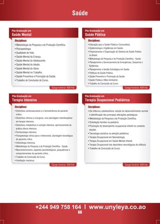 Saúde 
Disciplinas: 
• Metodologia da Pesquisa e da Produção Científica. 
• Psicopatologia. 
• Qualidade de Vida. 
• Saúde Mental da Criança. 
• Saúde Mental do Adolescente. 
• Saúde Mental do Adulto. 
• Saúde Mental do Idoso. 
• Saúde Mental no Trabalho. 
• Saúde Preventiva e Promoção da Saúde. 
• Trabalho de Conclusão de Curso. 
Pós-Graduação em 
Saúde Pública 
Carga horária: 420 h/a Carga horária: 420 h/a 
Pós-Graduação em 
Terapia Ocupacional Pediátrica 
Carga horária: 420 h/a Carga horária: 420 h/a 
Pós-Graduação em 
Saúde Mental 
Disciplinas: 
• Educação para a Saúde Pública e Comunitária. 
• Epidemiologia e Vigilâncias em Saúde. 
• Financiamento e Organização do Sistema de Saúde Pública 
no Brasil. 
• Metodologia da Pesquisa e da Produção Científica - Saúde. 
• Planejamento e Gerenciamento de Emergências, Desastres e 
Epidemias. 
• Planejamento e Gestão Estratégica em Saúde. 
• Políticas de Saúde Pública. 
• Saúde Preventiva e Promoção da Saúde. 
• Saúde Pública e Meio-Ambiente. 
• Trabalho de Conclusão de Curso. 
Pós-Graduação em 
Terapia Intensiva 
Disciplinas: 
• Distúrbios cardiovasculares e a hemodinâmica do paciente 
crítico. 
• Distúrbios clínicos e cirúrgicos: uma abordagem interdisciplinar 
em terapia intensiva. 
• Distúrbios metabólicos e nutrição intensiva: aprimoramento da 
prática clínica intensiva. 
• Farmacologia intensiva. 
• Fisiopatologia clínica para o intensivista: abordagem tecnológica 
do paciente crítico. 
• Infectologia intensiva. 
• Metodologia da Pesquisa e da Produção Científica - Saúde. 
• Neurointensivismo, aspectos psicobiológicos, psiquiátricos e 
comportamentais do paciente crítico. 
• Trabalho de Conclusão de Curso. 
• Ventilação mecânica. 
Disciplinas: 
• Da infância a adolescência: estudo do desenvolvimento normal 
e identificação das principais alterações patológicas. 
• Metodologia da Pesquisa e da Produção Científica. 
• Orientação familiar na pediatria. 
• Promoção do desempenho ocupacional infantil no contexto 
escolar. 
• Tecnologia assistiva na atenção pediátrica. 
• Terapia Ocupacional em Neonatologia. 
• Terapia Ocupacional em Saúde Mental Infantil. 
• Terapia Ocupacional nas desordens neurológicas da infância. 
• Trabalho de Conclusão de Curso. 
+244 949 758 164 l www.unyleya.co.ao 
66 
 