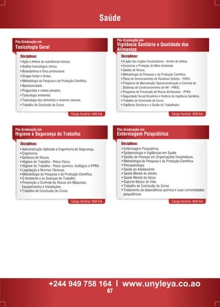 Saúde 
Disciplinas: 
• Ação e efeitos de substâncias tóxicas. 
• Análise toxicológica clínica. 
• Bioestatística e Ética profissional. 
• Drogas lícitas e ilícitas. 
• Metodologia da Pesquisa e da Produção Científica. 
• Nanotoxicidade. 
• Praguicidas e metais pesados. 
• Toxicologia ambiental. 
• Toxicologia dos alimentos e venenos naturais. 
• Trabalho de Conclusão de Curso. 
Pós-Graduação em 
Vigilância Sanitária e Qualidade dos 
Alimentos 
• A ação dos órgãos fiscalizadores - direito de defesa. 
• Economia e Proteção do Meio Ambiente. 
• Gestão de Riscos. 
• Metodologia da Pesquisa e da Produção Científica. 
• Plano de Gerenciamento de Resíduos Sólidos - PGRS. 
• Programa de Manutenção Operacionalização e Controle de 
Sistemas de Condicionamento de AR - PMOC. 
• Programa de Prevenção de Riscos Ambientais - PPRA. 
• Seguridade Social Brasileira e História da Vigilância Sanitária. 
• Trabalho de Conclusão de Curso. 
• Vigilância Sanitária e a Saúde do Trabalhador. 
Carga horária: 440 h/a Carga horária: 420 h/a 
Pós-Graduação em 
Toxicologia Geral 
Disciplinas: 
Pós-Graduação em 
Higiene e Segurança do Trabalho 
Pós-Graduação em 
Enfermagem Psiquiátrica 
Carga horária: 560 h/a Carga horária: 460 h/a 
Disciplinas: 
Disciplinas: 
• Administração Aplicada a Engenharia de Segurança. 
• Ergonomia. 
• Gerência de Riscos. 
• Higiene do Trabalho - Risco Físico. 
• Higiene do Trabalho - Risco químico, biológico e PPRA. 
• Legislação e Normas Técnicas. 
• Metodologia da Pesquisa e da Produção Científica. 
• O Ambiente e as Doenças do Trabalho. 
• Prevenção e Controle de Riscos em Máquinas, 
Equipamentos e Instalações. 
• Trabalho de Conclusão do Curso. 
• Enfermagem Psiquiátrica. 
• Epidemiologia e Vigilâncias em Saúde. 
• Gestão de Pessoas em Organizações Hospitalares. 
• Metodologia da Pesquisa e da Produção Científica. 
• Psicopatologia. 
• Saúde do Adolescente. 
• Saúde Mental do Adulto. 
• Saúde Mental do Idoso. 
• Suporte Básico de Vida. 
• Trabalho de Conclusão do Curso. 
• Tratamento da dependência química e suas comorbidades 
psiquiátricas. 
+244 949 758 164 l www.unyleya.co.ao 
67 
 