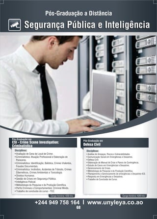 Pós-Graduação a Distância 
Segurança Pública e Inteligência 
Pós-Graduação em 
CSI - Crime Scene Investigation: 
Criminalística 
Disciplinas: 
• Avaliação de Cena de Local de Crime. 
• Criminalística: Atuação Profissional e Elaboração de 
Pareceres. 
• Criminalística: Identificação, Balística, Crimes Violentos, 
Fraudes Documentais. 
• Criminalística: Incêndios, Acidentes de Trânsito, Crimes 
Cibernéticos, Crimes Ambientais e Toxicologia. 
• Direitos Humanos. 
• Gestão de Crises em Segurança Pública. 
• Inteligência Policial. 
• Metodologia da Pesquisa e da Produção Científica. 
• Perfis Criminais e Comportamentais: Criminal Minds. 
• Trabalho de conclusão do curso - TCC. 
Pós-Graduação em 
Defesa Civil 
Disciplinas: 
• Análise de Ameaças, Riscos e Vulnerabilidades. 
• Comunicação Social em Emergências e Desastres. 
• Defesa Civil. 
• Elaboração de Manual de Crise e Planos de Contingência. 
• Estudo de Casos em Emergências e Desastres. 
• Gerenciamento de Crises. 
• Metodologia da Pesquisa e da Produção Científica. 
• Planejamento e Gerenciamento de emergências e Desastres-ICS. 
• Resposta em Emergências e Desastres. 
• Trabalho de Conclusão de Curso. 
Carga horária: 420 h/a Carga horária: 420 h/a 
+244 949 758 164 l www.unyleya.co.ao 
68 
 