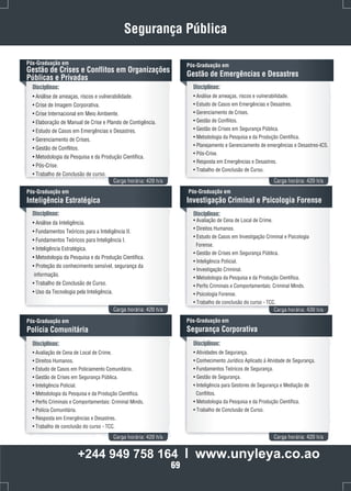 Segurança Pública 
Pós-Graduação em 
Gestão de Crises e Conflitos em Organizações 
Públicas e Privadas 
Disciplinas: 
• Análise de ameaças, riscos e vulnerabilidade. 
• Crise de Imagem Corporativa. 
• Crise Internacional em Meio Ambiente. 
• Elaboração de Manual de Crise e Plando de Contigência. 
• Estudo de Casos em Emergências e Desastres. 
• Gerenciamento de Crises. 
• Gestão de Conflitos. 
• Metodologia da Pesquisa e da Produção Científica. 
• Pós-Crise. 
• Trabalho de Conclusão de curso. 
Pós-Graduação em 
Gestão de Emergências e Desastres 
Disciplinas: 
• Análise de ameaças, riscos e vulnerabilidade. 
• Estudo de Casos em Emergências e Desastres. 
• Gerenciamento de Crises. 
• Gestão de Conflitos. 
• Gestão de Crises em Segurança Pública. 
• Metodologia da Pesquisa e da Produção Científica. 
• Planejamento e Gerenciamento de emergências e Desastres-ICS. 
• Pós-Crise. 
• Resposta em Emergências e Desastres. 
• Trabalho de Conclusão de Curso. 
Carga horária: 420 h/a Carga horária: 420 h/a 
Disciplinas: 
• Análise da Inteligência. 
• Fundamentos Teóricos para a Inteligência II. 
• Fundamentos Teóricos para Inteligência I. 
• Inteligência Estratégica. 
• Metodologia da Pesquisa e da Produção Científica. 
• Proteção do conhecimento sensível, segurança da 
informação. 
• Trabalho de Conclusão de Curso. 
• Uso da Tecnologia pela Inteligência. 
Pós-Graduação em 
Investigação Criminal e Psicologia Forense 
Carga horária: 420 h/a Carga horária: 420 h/a 
Pós-Graduação em 
Inteligência Estratégica 
Disciplinas: 
• Avaliação de Cena de Local de Crime. 
• Direitos Humanos. 
• Estudo de Casos em Investigação Criminal e Psicologia 
Forense. 
• Gestão de Crises em Segurança Pública. 
• Inteligência Policial. 
• Investigação Criminal. 
• Metodologia da Pesquisa e da Produção Científica. 
• Perfis Criminais e Comportamentais: Criminal Minds. 
• Psicologia Forense. 
• Trabalho de conclusão do curso - TCC. 
Disciplinas: 
• Avaliação de Cena de Local de Crime. 
• Direitos Humanos. 
• Estudo de Casos em Policiamento Comunitário. 
• Gestão de Crises em Segurança Pública. 
• Inteligência Policial. 
• Metodologia da Pesquisa e da Produção Científica. 
• Perfis Criminais e Comportamentais: Criminal Minds. 
• Polícia Comunitária. 
• Resposta em Emergências e Desastres. 
• Trabalho de conclusão do curso - TCC. 
Pós-Graduação em 
Segurança Corporativa 
Carga horária: 420 h/a Carga horária: 420 h/a 
Pós-Graduação em 
Polícia Comunitária 
Disciplinas: 
• Atividades de Segurança. 
• Conhecimento Jurídico Aplicado á Atvidade de Segurança. 
• Fundamentos Teóricos de Segurança. 
• Gestão de Segurança. 
• Inteligência para Gestores de Segurança e Mediação de 
Conflitos. 
• Metodologia da Pesquisa e da Produção Científica. 
• Trabalho de Conclusão de Curso. 
+244 949 758 164 l www.unyleya.co.ao 
69 
 