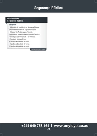 Segurança Pública 
Disciplinas: 
• A Atividade de Inteligência na Segurança Pública. 
• Atividades Correntes em Segurança Pública. 
• Estresse: Um Problema a ser Vencido. 
• Metodologia da Pesquisa e da Produção Científica. 
• Sociologia da Criminalidade e da Violência. 
• Tecnologia Contra o Crime. 
• Trabalho de Conclusão de Curso. 
• Trabalho de Conclusão de Curso. 
• Trabalho de Conclusão de Curso. 
Carga horária: 420 h/a 
Pós-Graduação em 
Segurança Pública 
+244 949 758 164 l www.unyleya.co.ao 
70 
 