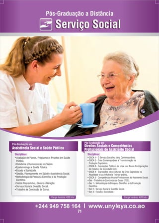 Pós-Graduação a Distância 
Serviço Social 
Pós-Graduação em 
Assistência Social e Saúde Pública 
Disciplinas: 
• Avaliação de Planos, Programas e Projetos em Saúde 
Pública. 
• Cidadania e Humanização em Saúde. 
• Epidemiologia e Saúde Pública. 
• Estado e Sociedade. 
• Gestão, Planejamento em Saúde e Assistência Social. 
• Metodologia da Pesquisa Científica e da Produção 
Científica. 
• Saúde Reprodutiva, Gênero e Geração. 
• Serviço Social e Questão Social. 
• Trabalho de Conclusão de Curso. 
Pós-Graduação em 
Direitos Sociais e Competências 
Profissionais do Assistente Social 
Disciplinas: 
• DSCA 1 - O Serviço Social na cena Contemporânea. 
• DSCA 2 - Crise Contemporânea e Transformação na 
Produção Capitalista. 
• DSCA 3 - Expressões Políticas da crise e as Novas Configurações 
do Estado e da Sociedade Civil. 
• DSCA 4 - Expressões Ideo-culturais da Crise Capitalista na 
Atualidade e sua Influência Teórico-prática. 
• DSCA 5 - Competências Atuais Profissionais do Assistente Social. 
• Ser - Trabalho de Conclusão de Curso (TCC). 
• Ser 1 - Metodologia da Pesquisa Científica e da Produção 
Científica. 
• Ser 2 - Serviço Social e Questão Social. 
• Ser 3 - Estado e Sociedade. 
Carga horária: 420 h/a Carga horária: 420 h/a 
+244 949 758 164 l www.unyleya.co.ao 
71 
 
