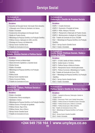 Serviço Social 
Disciplinas: 
• Conceitos de Educação Social, Intervenção Sócio-educativa 
e Educação como Prática de Liberdade e de Valores. 
• Estado e Sociedade. 
• Fundamentos Antropológicos da Educação Social. 
• Gestão de Projetos Sociais. 
• Metodologia da Pesquisa Científica e da Produção Científica. 
• Políticas Sociais e Aplicação do LOAS e do ECA. 
• Psicologia da Criança e do Adolescente. 
• Serviço Social e Questão Social. 
• Trabalho de Conclusão de Curso. 
Pós-Graduação em 
Elaboração e Gestão de Projetos Sociais 
Carga horária: 420 h/a Carga horária: 420 h/a 
Pós-Graduação em 
Estado, Direitos Sociais e Política Social 
Pós-Graduação em 
Gestão Social: Políticas Sociais, Redes e 
Defesa de Direito 
Carga horária: 420 h/a Carga horária: 420 h/a 
Pós-Graduação em 
Educação Social 
Disciplinas: 
• EGPS 1 - Funções Gerenciais. 
• EGPS 2 - Orçamento e Prestação de Contas. 
• EGPS 3 - Redes, Alianças e Parcerias. 
• EGPS 4 - Planejamento e Elaboração de Projetos Sociais. 
• EGPS 5 - Monitoramento e Avaliação de Projetos Sociais. 
• Ser - Trabalho de Conclusão de Curso (TCC)60h 
• Ser 1 - Metodologia da Pesquisa Científica e da Produção 
Científica. 
• Ser 2 - Serviço Social e Questão Social. 
• Ser 3 - Estado e Sociedade. 
Disciplinas: 
• Condição Humana na Modernidade. 
• Desenvolvimento Capitalista e a Questão Social. 
• Direitos Sociais. 
• Estado e Sociedade. 
• Metodologia da Pesquisa Científica e da Produção 
Científica. 
• Política Social. 
• Serviço Social e Questão Social. 
• Teoria e Economia Política. 
• Trabalho de Conclusão de Curso. 
Disciplinas: 
• GCP 1 - O SUAS: Gestão de Redes e Interfaces. 
• GCP 2 - Gestão Social e o Território. 
• GCP 3 - Políticas Sociais e Defesa de Direitos. 
• GCP 4 - Planejamento Social e Interdisciplinaridade. 
• GCP 5 - Práticas Funcionais e Metodologia de Trabalho. 
• Ser - Trabalho de Conclusão de Curso (TCC). 
• Ser 1 - Metodologia da Pesquisa Científica e da Produção 
Científica. 
• Ser 2 - Serviço Social e Questão Social. 
• Ser 3 - Estado e Sociedade. 
Pós-Graduação em 
Identidade, Cultura, Políticas Sociais e 
Serviço Social 
Disciplinas: 
• Estado e Sociedade. 
• Fundamentos Teórico-sociológicos. 
• Identidade e Cultura. 
• Metodologia da Pesquisa Científica e da Produção Científica. 
• Políticas Sociais e Promoção da Igualdade. 
• Políticas Sociais, Raça e Etnia. 
• Políticas Sociais, Sexo e Gênero. 
• Serviço Social e Questão Social. 
• Trabalho de Conclusão de Curso. 
Pós-Graduação em 
Política Social e Gestão de Serviços Sociais 
Disciplinas: 
• PSGS 1 - Captação de Recursos, Elaboração e Gestão de 
Projetos Sociais. 
• PSGS 2 - Democracia, Poder Local e Gestão Democrática. 
• PSGS 3 - Políticas Sociais em Assistência Social e Educação. 
• PSGS 4 - Políticas Sociais para a Infância e Juventude. 
• PSGS 5 - Políticas Sociais para o Meio-Ambiente. 
• Ser - Trabalho de Conclusão de Curso (TCC). 
• Ser 1 - Metodologia da Pesquisa Científica e da Produção 
Científica. 
• Ser 2 - Serviço Social e Questão Social60h 
• Ser 3 - Estado e Sociedade 
Carga horária: 420 h/a Carga horária: 420 h/a 
+244 949 758 164 l www.unyleya.co.ao 
72 
 