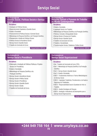 Serviço Social 
Pós-Graduação em 
Questão Social, Políticas Sociais e Serviço 
Social 
Disciplinas: 
• Avaliação em Políticas Sociais. 
• Desenvolvimento Capitalista e Questão Social. 
• Estado e Sociedade. 
• Financiamento de Políticas Sociais e Controle Social. 
• Metodologia da Pesquisa Científica e da Produção Científica. 
• Planejamento e Gestão de Políticas Sociais. 
• Políticas Sociais de Assistência Social. 
• Serviço Social e Questão Social. 
• Trabalho de Conclusão de Curso. 
Pós-Graduação em 
Relações Sociais e Processo de Trabalho 
no Mundo Contemporâneo 
Disciplinas: 
• Estado e Sociedade. 
• Legislação Social e do Trabalho. 
• Metodologia da Pesquisa Científica e da Produção Científica. 
• Pobreza, Exclusão e Desigualdade Social. 
• Serviço Social e Processo de Trabalho. 
• Serviço Social e Questão Social. 
• Trabalho de Conclusão de Curso. 
• Trabalho e Sociabilidade. 
• Transformações Sociais, Cidadania e Política Social. 
Carga horária: 420 h/a Carga horária: 420 h/a 
Pós-Graduação em 
Serviço Social e Previdência 
Disciplinas: 
• Elaboração e Avaliação de Políticas Públicas e Projetos 
Sociais em Previdência. 
• Estado e Sociedade. 
• Metodologia da Pesquisa Científica e da 
Produção Científica. 
• Serviço Social e Assistência Social. 
• Serviço Social e Política Social. 
• Serviço Social e Previdência. 
• Serviço Social e Questão Social. 
• Serviço Social e Saúde. 
• Trabalho de Conclusão de Curso. 
Pós-Graduação em 
Serviço Social Organizacional 
Disciplinas: 
• Ser - Trabalho de Conclusão de Curso (TCC). 
• Ser 1 - Metodologia da Pesquisa Científica e da Produção 
Científica. 
• Ser 2 - Serviço Social e Questão Social. 
• Ser 3 - Estado e Sociedade. 
• SSO 1 - Fundamentos Históricos e Teórico-Metodológicos 
do Serviço Social. 
• SSO 2 - Legislação Trabalhista, Previdenciária e de Saúde e 
Segurança do Trabalhador. 
• SSO 3 - Responsabilidade Social e Qualidade de Vida no 
Trabalho. 
• SSO 4 - Gestão Estratégica de Pessoas. 
• SSO 5 - Avaliação e Indicadores de Desempenho para o 
Serviço Social Organizacional. 
Carga horária: 420 h/a Carga horária: 420 h/a 
+244 949 758 164 l www.unyleya.co.ao 
73 
 