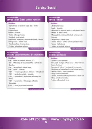 Serviço Social 
Pós-Graduação em 
Serviço Social, Ética e Direitos Humanos 
Disciplinas: 
• Competências do Assistente Social, Ética e Direitos 
Humanos. 
• Direitos Sociais. 
• Estado e Sociedade. 
• Gestão de Serviços Sociais. 
• Legislação Social Aplicada. 
• Metodologia da Pesquisa Científica e da Produção Científica. 
• Serviço Social e Questão Social. 
• Tendências Éticas Contemporâneas. 
• Trabalho de Conclusão de Curso. 
Pós-Graduação em 
Terapia Familiar 
Disciplinas: 
• Atendimento Familiar. 
• Estado e Sociedade. 
• Metodologia da Pesquisa Científica e da Produção Científica. 
• Modelos de Terapia Familiar. 
• Mudança Epistemiológica e Introdução ao Pensamento 
Sistêmico. 
• Serviço Social e Questão Social. 
• Terapias de Casal e Famílias com Situações Específicas. 
• Terapias Pós-Modernas. 
• Trabalho de Conclusão de Curso. 
Carga horária: 420 h/a Carga horária: 420 h/a 
Pós-Graduação em 
Trabalho Social com Família e Comunidades 
Disciplinas: 
• Ser - Trabalho de Conclusão de Curso (TCC). 
• Ser 1 - Metodologia da Pesquisa Científica e da Produção 
Científica. 
• Ser 2 - Serviço Social e Questão Social. 
• Ser 3 - Estado e Sociedade. 
• TSFC 1 - Transformações Sociais, Cidadania e Política Social. 
• TSFC 2 - Família, Comunidade e Sociedade. 
• TSFC 3 - Fundamentos e Metodologias de Trabalho com 
Família. 
• TSFC 4 - Fundamentos e Metodologias de Trabalho 
Comunitário. 
• TSFC 5 - Formação do Sujeito Profissional. 
Pós-Graduação em 
Violência Doméstica 
Disciplinas: 
• Assistência Social e Educação. 
• Entrevista de Revelação de Abuso Sexual e Outras Violências. 
• Estado e Sociedade. 
• Expressões de Violência e Estratégias de Enfrentamento. 
• Metodologia da Pesquisa Científica e da Produção Científica. 
• Segurança Pública e Violência Doméstica. 
• Serviço Social e Questão Social. 
• Técnicas, Diagnósticos e Acompanhamento no Trabalho com 
Vítimas de Violência Doméstica. 
• Trabalho de Conclusão de Curso. 
Carga horária: 420 h/a Carga horária: 420 h/a 
+244 949 758 164 l www.unyleya.co.ao 
74 
 