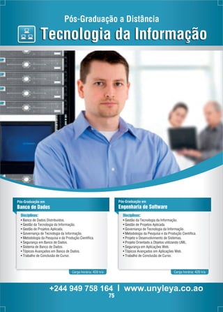 Pós-Graduação a Distância 
Tecnologia da Informação 
Pós-Graduação em 
Banco de Dados 
Disciplinas: 
• Banco de Dados Distribuídos. 
• Gestão da Tecnologia da Informação. 
• Gestão de Projetos Aplicada. 
• Governança de Tecnologia da Informação. 
• Metodologia da Pesquisa e da Produção Científica. 
• Segurança em Banco de Dados. 
• Sistema de Banco de Dados. 
• Tópicos Avançados em Banco de Dados. 
• Trabalho de Conclusão de Curso. 
Pós-Graduação em 
Engenharia de Software 
Disciplinas: 
• Gestão da Tecnologia da Informação. 
• Gestão de Projetos Aplicada. 
• Governança de Tecnologia da Informação. 
• Metodologia da Pesquisa e da Produção Científica. 
• Projeto e Desenvolvimento de Sistemas. 
• Projeto Orientado a Objetos utilizando UML. 
• Segurança em Aplicações Web. 
• Tópicos Avançados em Aplicações Web. 
• Trabalho de Conclusão de Curso. 
Carga horária: 420 h/a Carga horária: 420 h/a 
+244 949 758 164 l www.unyleya.co.ao 
75 
 