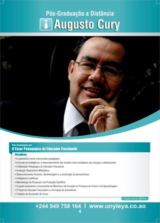 Pós-Graduação a Distância 
Carga horária: 420 h/a 
Augusto Cury 
Pós-Graduação em 
O Fazer Pedagógico do Educador Fascinante 
Disciplinas: 
• A autoestima como instrumento pedagógico. 
• A Escola da Inteligência: o desenvolvimento das funções mais complexas nas crianças e adolescentes. 
• A Mediação Pedagógica do Educador Fascinante. 
• Avaliação Diagnóstico-Mediadora. 
• Desenvolvimento Humano, Aprendizagem e a construção de pensamentos. 
• Inteligência multifocal. 
• Metodologia da Pesquisa e da Produção Científica. 
• O papel consciente e inconsciente da Memória e da Emoção no Processo de Ensino e da Aprendizagem. 
• O Papel do Educador Fascinante e a formação de pensadores. 
• Trabalho de Conclusão de Curso. 
+244 949 758 164 l www.unyleya.co.ao 
4 
 