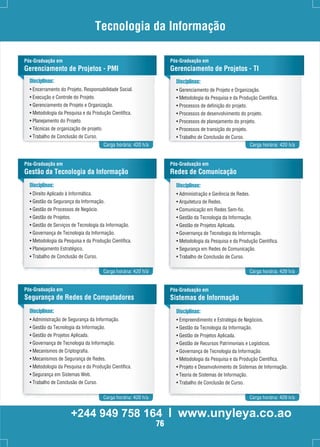 Tecnologia da Informação 
Pós-Graduação em 
Gerenciamento de Projetos - PMI 
Disciplinas: 
• Encerramento do Projeto, Responsabilidade Social. 
• Execução e Controle do Projeto. 
• Gerenciamento de Projeto e Organização. 
• Metodologia da Pesquisa e da Produção Científica. 
• Planejamento do Projeto. 
• Técnicas de organização de projeto. 
• Trabalho de Conclusão de Curso. 
Pós-Graduação em 
Gerenciamento de Projetos - TI 
Disciplinas: 
• Gerenciamento de Projeto e Organização. 
• Metodologia da Pesquisa e da Produção Científica. 
• Processos de definição do projeto. 
• Processos de desenvolvimento do projeto. 
• Processos de planejamento do projeto. 
• Processos de transição do projeto. 
• Trabalho de Conclusão de Curso. 
Carga horária: 420 h/a Carga horária: 420 h/a 
Pós-Graduação em 
Gestão da Tecnologia da Informação 
Disciplinas: 
• Direito Aplicado à Informática. 
• Gestão da Segurança da Informação. 
• Gestão de Processos de Negócio. 
• Gestão de Projetos. 
• Gestão de Serviços de Tecnologia da Informação. 
• Governança de Tecnologia da Informação. 
• Metodologia da Pesquisa e da Produção Científica. 
• Planejamento Estratégico. 
• Trabalho de Conclusão de Curso. 
Pós-Graduação em 
Redes de Comunicação 
Disciplinas: 
• Administração e Gerência de Redes. 
• Arquitetura de Redes. 
• Comunicação em Redes Sem-fio. 
• Gestão da Tecnologia da Informação. 
• Gestão de Projetos Aplicada. 
• Governança de Tecnologia da Informação. 
• Metodologia da Pesquisa e da Produção Científica. 
• Segurança em Redes de Comunicação. 
• Trabalho de Conclusão de Curso. 
Carga horária: 420 h/a Carga horária: 420 h/a 
Pós-Graduação em 
Segurança de Redes de Computadores 
Disciplinas: 
• Administração de Segurança da Informação. 
• Gestão da Tecnologia da Informação. 
• Gestão de Projetos Aplicada. 
• Governança de Tecnologia da Informação. 
• Mecanismos de Criptografia. 
• Mecanismos de Segurança de Redes. 
• Metodologia da Pesquisa e da Produção Científica. 
• Segurança em Sistemas Web. 
• Trabalho de Conclusão de Curso. 
Pós-Graduação em 
Sistemas de Informação 
Disciplinas: 
• Empreendimento e Estratégia de Negócios. 
• Gestão da Tecnologia da Informação. 
• Gestão de Projetos Aplicada. 
• Gestão de Recursos Patrimoniais e Logísticos. 
• Governança de Tecnologia da Informação. 
• Metodologia da Pesquisa e da Produção Científica. 
• Projeto e Desenvolvimento de Sistemas de Informação. 
• Teoria de Sistemas de Informação. 
• Trabalho de Conclusão de Curso. 
Carga horária: 420 h/a Carga horária: 420 h/a 
+244 949 758 164 l www.unyleya.co.ao 
76 
 