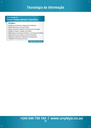 Tecnologia da Informação 
Pós-Graduação em 
Perícia Forense Aplicada à Informática 
Carga horária: 420 h/a 
Disciplinas: 
• Auditoria de Sistemas e Segurança de Software. 
• Direito Eletrônico e Perícia Forense. 
• Gerenciamento Estratégico de Sistema de Informação. 
• Gestão de Redes e Ligação Inter-Redes. 
• Metodologia da Pesquisa Científica e da Produção Científica. 
• Segurança da Informação e Comércio Eletrônico. 
• Segurança Eletrônica e Algoritmos Criptográficos. 
• Trabalho de Conclusão de Curso. 
+244 949 758 164 l www.unyleya.co.ao 
77 
 