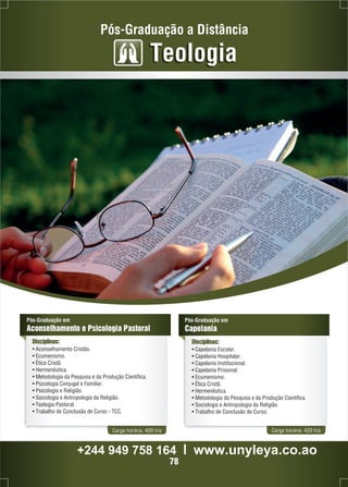 Pós-Graduação a Distância 
Teologia 
Pós-Graduação em 
Aconselhamento e Psicologia Pastoral 
Disciplinas: 
• Aconselhamento Cristão. 
• Ecumenismo. 
• Ética Cristã. 
• Hermenêutica. 
• Metodologia da Pesquisa e da Produção Científica. 
• Psicologia Conjugal e Familiar. 
• Psicologia e Religião. 
• Sociologia e Antropologia da Religião. 
• Teologia Pastoral. 
• Trabalho de Conclusão de Curso - TCC. 
Pós-Graduação em 
Capelania 
Disciplinas: 
• Capelania Escolar. 
• Capelania Hospitalar. 
• Capelania Institucional. 
• Capelania Prisional. 
• Ecumenismo. 
• Ética Cristã. 
• Hermenêutica. 
• Metodologia da Pesquisa e da Produção Científica. 
• Sociologia e Antropologia da Religião. 
• Trabalho de Conclusão de Curso. 
Carga horária: 420 h/a Carga horária: 420 h/a 
+244 949 758 164 l www.unyleya.co.ao 
78 
 