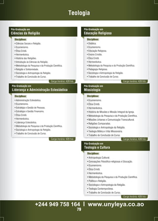 Teologia 
Disciplinas: 
• Ciências Sociais e Religião. 
• Ecumenismo. 
• Ética Cristã. 
• Hermenêutica. 
• História das Religiões. 
• Introdução às Ciências da Religião. 
• Metodologia da Pesquisa e da Produção Científica. 
• Religião e Solidariedade. 
• Sociologia e Antropologia da Religião. 
• Trabalho de Conclusão de Curso. 
Pós-Graduação em 
Educação Religiosa 
Carga horária: 420 h/a Carga horária: 420 h/a 
Pós-Graduação em 
Ciências da Religião 
Disciplinas: 
• Didática. 
• Ecumenismo. 
• Educação Religiosa. 
• Ensino Cristão. 
• Ética Cristã. 
• Hermenêutica. 
• Metodologia da Pesquisa e da Produção Científica. 
• Pedagogia Religiosa. 
• Sociologia e Antropologia da Religião. 
• Trabalho de Conclusão de Curso. 
Pós-Graduação em 
Liderança e Administração Eclesiástica 
Disciplinas: 
• Administração Eclesiástica. 
• Ecumenismo. 
• Estratégia e Gestão de Pessoas. 
• Estratégia e Gestão Financeira. 
• Ética Cristã. 
• Hermenêutica. 
• Liderança Eclesiástica. 
• Metodologia da Pesquisa e da Produção Científica. 
• Sociologia e Antropologia da Religião. 
• Trabalho de Conclusão de Curso. 
Pós-Graduação em 
Missiologia 
Disciplinas: 
• Ecumenismo. 
• Ética Cristã. 
• Hermenêutica. 
• História de Missões e Missão Integral da Igreja. 
• Metodologia da Pesquisa e da Produção Científica. 
• Missões Urbanas e Comunicação Transcultural. 
• Religiões Comparadas. 
• Sociologia e Antropologia da Religião. 
• Teologia Bíblica e Vida Missionária. 
• Trabalho de Conclusão de Curso. 
Carga horária: 420 h/a Carga horária: 420 h/a 
Disciplinas: 
• Antropologia Cultural. 
• Concepções Filosófico-religiosas e Educação. 
• Ecumenismo. 
• Ética Cristã. 
• Hermenêutica. 
• Metodologia da Pesquisa e da Produção Científica. 
• Política e Religião. 
• Sociologia e Antropologia da Religião. 
• Teologia Contemporânea. 
• Trabalho de Conclusão de Curso. 
Carga horária: 420 h/a 
Pós-Graduação em 
Teologia e Cultura 
+244 949 758 164 l www.unyleya.co.ao 
79 
 