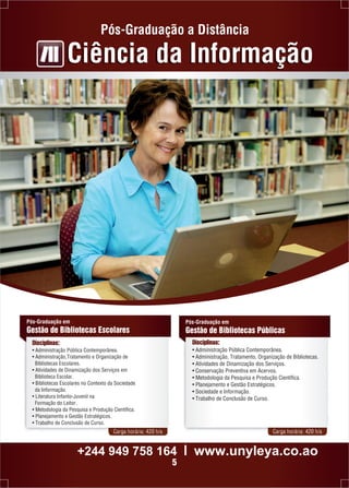 Pós-Graduação a Distância 
Ciência da Informação 
Pós-Graduação em 
Gestão de Bibliotecas Escolares 
Disciplinas: 
• Administração Pública Contemporânea. 
• Administração,Tratamento e Organização de 
Bibliotecas Escolares. 
• Atividades de Dinamização dos Serviços em 
Biblioteca Escolar. 
• Bibliotecas Escolares no Contexto da Sociedade 
da Informação. 
• Literatura Infanto-Juvenil na 
Formação do Leitor. 
• Metodologia da Pesquisa e Produção Científica. 
• Planejamento e Gestão Estratégicos. 
• Trabalho de Conclusão de Curso. 
Pós-Graduação em 
Gestão de Bibliotecas Públicas 
Disciplinas: 
• Administração Pública Contemporânea. 
• Administração, Tratamento, Organização de Bibliotecas. 
• Atividades de Dinamização dos Serviços. 
• Conservação Preventiva em Acervos. 
• Metodologia da Pesquisa e Produção Científica. 
• Planejamento e Gestão Estratégicos. 
• Sociedade e Informação. 
• Trabalho de Conclusão de Curso. 
Carga horária: 420 h/a Carga horária: 420 h/a 
+244 949 758 164 l www.unyleya.co.ao 
5 
 