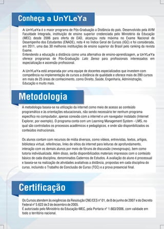 Conheça a UnYLeYa 
A UnYLeYa é o maior programa de Pós-Graduação a Distância do país. Desenvolvido pela AVM 
Faculdade Integrada, instituição de ensino superior credenciada pelo Ministério da Educação 
(MEC) desde 2006 para oferta de EAD, alcançou nota máxima no Exame Nacional de 
Desempenho dos Estudantes (ENADE), nota 4 no Índice Geral de Cursos (IGC) e foi considerada, 
em 2011, uma das 30 melhores instituições de ensino superior do Brasil pelo ranking da revista 
Exame. 
Entendendo a educação a distância como uma alternativa de ensino-aprendizagem, a UnYLeYa 
oferece programas de Pós-Graduação Lato Senso para profissionais interessados em 
especialização e ascensão profissional. 
A UnYLeYa está amparada por uma equipe de docentes especializados que investem com 
competência na implementação de cursos a distância de qualidade e oferece mais de 280 cursos 
em mais de 25 áreas de conhecimento, como Direito, Saúde, Engenharia, Administração, 
Educação e muito mais. 
Metodologia 
A metodologia baseia-se na utilização da internet como meio de acesso ao conteúdo 
programático e às orientações educacionais, não sendo necessário ter nenhum programa 
específico no computador, apenas conexão com a internet e um navegador instalado (Internet 
Explorer, por exemplo). O programa conta com um Learning Management System - LMS, no 
qual são controlados os processos acadêmicos e pedagógicos, e onde são disponibilizados os 
conteúdos instrucionais. 
Os alunos contam com recursos de mídia diversos, como vídeos, entrevistas, textos, artigos, 
biblioteca virtual, referências, links de sítios da internet para leituras de aprofundamento, 
interação com os demais alunos por meio de fóruns de discussão (newsgroups), bem como 
tutoria individualizada. Além disso, serão disponibilizados materiais impressos com o conteúdo 
básico de cada disciplina, denominados Cadernos de Estudos. A avaliação do aluno é processual 
e baseia-se na realização de atividades avaliativas a distância, propostas em cada disciplina do 
curso, incluindo o Trabalho de Conclusão de Curso (TCC) e a prova presencial final. 
Certificação 
Os Cursos atendem às exigências da Resolução CNE/CES nº 01, de 8 de junho de 2007 e do Decreto 
Federal nº 5.622 de 2 de dezembro de 2005. 
É autorizado pelo Ministério da Educação-MEC, pela Portaria nº 1.663/2006, com validade em 
todo o território nacional. 
 