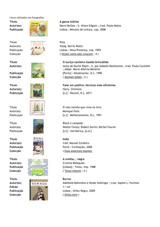 Livros utilizados nas fotografias:
Título                               A gansa tolinha
Autor(es)                            Marni McGee ; il. Alison Edgson ; trad. Paulo Matos
Publicação                           Lisboa : Minutos de Leitura, cop. 2008



Título                               Pato
Autor(es)                            fotog. Barrie Watts
Publicação                           Lisboa : Nova Presença, cop. 1994
Colecção                             ( Vejam como eles crescem ; 4 )


Título                                 O ouriço-cacheiro Gastão brincalhão
Autor(es)                              texto de Muriel Pépin ; il. por Isabelle Bonhomme ; trad. Paula Cochofel
                                       ; adapt. Maria Alberta Menéres
Publicação                             [Porto] : Desabrochar, D.L. 1990
Colecção                               ( Animais bebés ; 2 )


Título                                 Falar em público: técnicas mais eficientes
Autor(es)                              Harry Simmons
Publicação                             [s.l] : Record, D.L. 2011




Título                                 O rato ratinho que vivia no livro
Autor(es)                              Monique Felix
Publicação                             [s.l] : Melhoramentos, D.L. 1991

Título                                 Black o campeão
Autor(es)                              Walter Farley; Robert Gerim; Michel Fourne
Publicação                             [s.l] : meribérica, [s.d.]


Título                                 India
Autor(es)                              trad. Manuel Cordeiro
Publicação                             Porto : Civilização, 2006
Colecção                               ( Guia american express


Título                                 A ovelha... negra
Autor(es)                              Cristina Malaquias
Publicação                             [Lisboa] : Texto, imp. 1988
Colecção                               ( Texto infantil ; 2 )


Título                                 Burros
Autor(es)                              Adelheid Dahimène e Heide Stõllinger ; trad. Sophie L. Fechner
Edição                                 1.ª ed
Publicação                             Lisboa : Orfeu Negro, 2009
Colecção                               ( Orfeu mini )
 