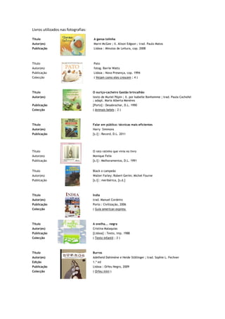 Livros utilizados nas fotografias:

Título                               A gansa tolinha
Autor(es)                            Marni McGee ; il. Alison Edgson ; trad. Paulo Matos
Publicação                           Lisboa : Minutos de Leitura, cop. 2008



Título                               Pato
Autor(es)                            fotog. Barrie Watts
Publicação                           Lisboa : Nova Presença, cop. 1994
Colecção                             ( Vejam como eles crescem ; 4 )



Título                               O ouriço-cacheiro Gastão brincalhão
Autor(es)                            texto de Muriel Pépin ; il. por Isabelle Bonhomme ; trad. Paula Cochofel
                                     ; adapt. Maria Alberta Menéres
Publicação                           [Porto] : Desabrochar, D.L. 1990
Colecção                             ( Animais bebés ; 2 )



Título                               Falar em público: técnicas mais eficientes
Autor(es)                            Harry Simmons
Publicação                           [s.l] : Record, D.L. 2011




Título                               O rato ratinho que vivia no livro
Autor(es)                            Monique Felix
Publicação                           [s.l] : Melhoramentos, D.L. 1991


Título                               Black o campeão
Autor(es)                            Walter Farley; Robert Gerim; Michel Fourne
Publicação                           [s.l] : meribérica, [s.d.]



Título                               India
Autor(es)                            trad. Manuel Cordeiro
Publicação                           Porto : Civilização, 2006
Colecção                             ( Guia american express



Título                               A ovelha... negra
Autor(es)                            Cristina Malaquias
Publicação                           [Lisboa] : Texto, imp. 1988
Colecção                             ( Texto infantil ; 2 )



Título                               Burros
Autor(es)                            Adelheid Dahimène e Heide Stõllinger ; trad. Sophie L. Fechner
Edição                               1.ª ed
Publicação                           Lisboa : Orfeu Negro, 2009
Colecção                             ( Orfeu mini )
 