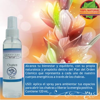 100% NATURAL
                                         PRODUCTO CONSCIENTE




Alcanza tu bienestar y equilibrio, con su propia
naturaleza y propósito dentro del Plan del Orden
Cósmico que representa a cada uno de nuestro
cuerpos energéticos a través de los chakras.

USO: Aplica el spray para ambientar tus espacios
para abrir los chakras y liberar la energía positiva.
Contiene 120 mL.
 