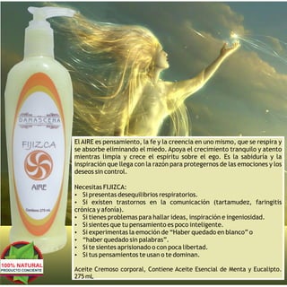 El AIRE es pensamiento, la fe y la creencia en uno mismo, que se respira y
                     se absorbe eliminando el miedo. Apoya el crecimiento tranquilo y atento
                     mientras limpia y crece el espíritu sobre el ego. Es la sabiduría y la
                     inspiración que llega con la razón para protegernos de las emociones y los
                     deseos sin control.

                     Necesitas FIJIZCA:
                     Ÿ Si presentas desequilibrios respiratorios.
                     Ÿ Si existen trastornos en la comunicación (tartamudez, faringitis
                     crónica y afonía).
                     Ÿ Si tienes problemas para hallar ideas, inspiración e ingeniosidad.
                     Ÿ Si sientes que tu pensamiento es poco inteligente.
                     Ÿ Si experimentas la emoción de “Haber quedado en blanco” o
                     Ÿ “haber quedado sin palabras”.
                     Ÿ Si te sientes aprisionado o con poca libertad.
                     Ÿ Si tus pensamientos te usan o te dominan.
100% NATURAL
PRODUCTO CONCIENTE   Aceite Cremoso corporal, Contiene Aceite Esencial de Menta y Eucalipto.
                     275 mL
 