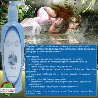 El agua es Emoción, sentimientos, sueños y alimento del corazón.
                     El agua es la madurez adquirida por la enseñanza del dolor, que cambia
                     y se ajusta al balance de la armonía.

                     Necesitas SIE:
                     Ÿ Si no puedes transmitir tus emociones o surgen sin control.
                     Ÿ Si te cuesta percibir los campos energéticos y las emociones de
                     Ÿ otras personas.
                     Ÿ Si sientes bloqueados la intuición y los sentidos.
                     Ÿ Si tienes problemas de memoria y concentración por dispersión
                     emocional.
                     Ÿ Si presentas problemas con el sistema nervioso, el insomnio y la
                     empatía.
                     Ÿ Si sientes amenaza, trauma o confusión.
                     Ÿ Si deseas elevar la emoción del amor puro para limpiar y revitalizar
                     Ÿ tu ser interno.
                     Ÿ Si eres demasiado reactivo para ofender y ofenderte.
100% NATURAL
PRODUCTO CONCIENTE   Aceite Cremoso corporal, Contiene Aceite Esencial de Lavanda; Rosa y
                     Manzanilla 275 mL.
 