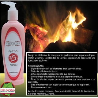 Fuego es el Deseo, la energía más poderosa que impulsa a lograr
                     metas y sueños, la vitalidad de la vida, la pasión, la esperanza y la
                     fuerza del espíritu.

                     Necesitas GATA:
                     Ÿ Si perdiste el valor de aferrarte a tus convicciones.
                     Ÿ Si siente el futuro incierto.
                     Ÿ Si has perdido la esperanza en lo que deseas.
                     Ÿ Si no sientes entusiasmo ni vitalidad para continuar.
                     Ÿ Si no te sientes capaz de sentir pasión por una persona o un
                     proyecto.
                     Ÿ Si te entusiasmas con algo y te convences que no es para ti.
                     Ÿ Si razonas en exceso.
                     Ÿ

100% NATURAL
PRODUCTO CONCIENTE   Aceite Cremoso corporal, Contiene Aceite Esencial de Mandarina,
                     Naranja Y Romero. 275 mL
 