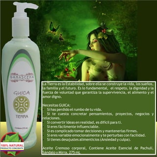 La Tierra es la Estabilidad, sobre ella se construye la vida, los sueños,
                     la familia y el futuro. Es lo fundamental, el respeto, la dignidad y la
                     fuerza de voluntad que garantiza la supervivencia, el alimento y el
                     amor digno.

                     Necesitas GUICA:
                     Ÿ Si has perdido el rumbo de tu vida.
                     Ÿ Si te cuesta concretar pensamientos, proyectos, negocios y
                     relaciones.
                     Ÿ Si convertir Ideas en realidad, es difícil para ti.
                     Ÿ Si eres fácilmente influenciable.
                     Ÿ Si es complicado tomar decisiones y mantenerlas firmes.
                     Ÿ Si eres variable emocionalmente y te perturbas con facilidad.
                     Ÿ Si tienes desajustes alimenticios (Ansiedad y culpa).
100% NATURAL
PRODUCTO CONCIENTE   Aceite Cremoso corporal, Contiene Aceite Esencial de Pachulí,
                     Sándalo y Mirra. 275 mL
 