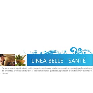 LINEA BELLE - SANTÉ
Damos un nuevo significado ala belleza, creando una línea de productos aromáticos que conjugan los adelantos
del presente y la valiosa sabiduría de la tradición ancestral, que basa sus pilares en la salud interna y externa del
cuerpo.
 