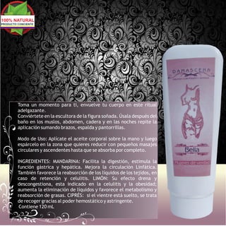 100% NATURAL
PRODUCTO CONCIENTE




         Toma un momento para ti, envuelve tu cuerpo en este ritual
         adelgazante.
         Conviértete en la escultora de la figura soñada. Úsala después del
         baño en los muslos, abdomen, cadera y en las noches repite la
         aplicación sumando brazos, espalda y pantorrillas.

         Modo de Uso: Aplícate el aceite corporal sobre la mano y luego
         espárcelo en la zona que quieres reducir con pequeños masajes
         circulares y ascendentes hasta que se absorba por completo.

         INGREDIENTES: MANDARINA: Facilita la digestión, estimula la
         función gástrica y hepática. Mejora la circulación Linfática.
         También favorece la reabsorción de los líquidos de los tejidos, en
         caso de retención y celulitis. LIMÓN: Su efecto drena y
         descongestiona, esta indicado en la celulitis y la obesidad;
         aumenta la eliminación de líquidos y favorece el metabolismo y
         reabsorción de grasas. CIPRÉS: si el vientre está suelto, se trata
         de recoger gracias al poder hemostático y astringente.
          Contiene 120 mL
 