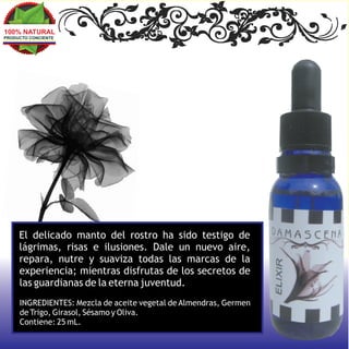 100% NATURAL
PRODUCTO CONCIENTE




     El delicado manto del rostro ha sido testigo de
     lágrimas, risas e ilusiones. Dale un nuevo aire,
     repara, nutre y suaviza todas las marcas de la
     experiencia; mientras disfrutas de los secretos de
     las guardianas de la eterna juventud.
     INGREDIENTES: Mezcla de aceite vegetal de Almendras, Germen
     de Trigo, Girasol, Sésamo y Oliva.
     Contiene: 25 mL.
 
