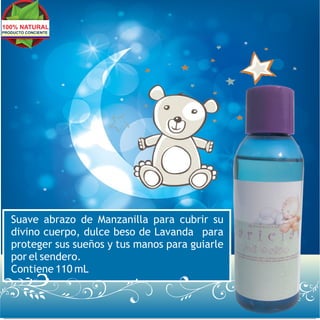 100% NATURAL
PRODUCTO CONCIENTE




   Suave abrazo de Manzanilla para cubrir su
   divino cuerpo, dulce beso de Lavanda para
   proteger sus sueños y tus manos para guiarle
   por el sendero.
   Contiene 110 mL
 