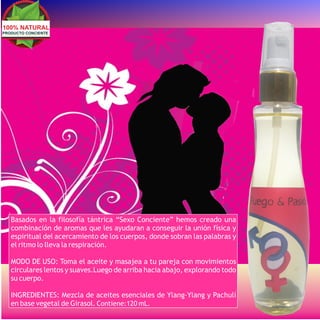 100% NATURAL
PRODUCTO CONCIENTE




   Basados en la filosofía tántrica “Sexo Conciente” hemos creado una
   combinación de aromas que les ayudaran a conseguir la unión física y
   espiritual del acercamiento de los cuerpos, donde sobran las palabras y
   el ritmo lo lleva la respiración.

   MODO DE USO: Toma el aceite y masajea a tu pareja con movimientos
   circulares lentos y suaves.Luego de arriba hacia abajo, explorando todo
   su cuerpo.

   INGREDIENTES: Mezcla de aceites esenciales de Ylang-Ylang y Pachulí
   en base vegetal de Girasol. Contiene:120 mL.
 