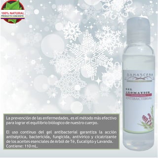 100% NATURAL
PRODUCTO CONCIENTE




   La prevención de las enfermedades, es el método más efectivo
   para lograr el equilibrio biólogico de nuestro cuerpo.

   El uso continuo del gel antibacterial garantiza la acción
   antiséptica, bactericida, fungicida, antivírico y cicatrizante
   de los aceites esenciales de Arból de Té, Eucalipto y Lavanda.
   Contiene: 110 mL.
 