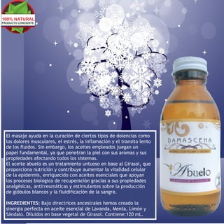100% NATURAL
PRODUCTO CONCIENTE




  El masaje ayuda en la curación de ciertos tipos de dolencias como
  los dolores musculares, el estrés, la inflamación y el transito lento
  de los fluidos. Sin embargo, los aceites empleados juegan un
  papel fundamental, ya que penetran la piel con sus aromas y sus
  propiedades afectando todos los sistemas.
  El aceite abuelo es un tratamiento untuoso en base al Girasol, que
  proporciona nutrición y contribuye aumentar la vitalidad celular
  de la epidermis, enriquecido con aceites esenciales que apoyan
  los procesos biológico de recuperación gracias a sus propiedades
  analgésicas, antirreumáticas y estimulantes sobre la producción
  de glóbulos blancos y la fluidificación de la sangre.

  INGREDIENTES: Bajo directrices ancestrales hemos creado la
  sinergia perfecta en aceite esencial de Lavanda, Menta, Limón y
  Sándalo. Diluidos en base vegetal de Girasol. Contiene:120 mL.
 