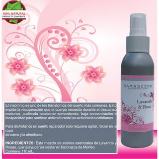100% NATURAL
PRODUCTO CONCIENTE




  El insomnio es uno de los transtornos del sueño más comunes. Esto
  impide la recuperación que el cuerpo necesita durante el descanso
  nocturno, pudiendo ocasionar somnolencia, baja concentración e
  incapacidad para sentirse activo durante las actividades cotidianas.

  Para disfrutar de un sueño reparador solo requiere agitar, rociar en la
  ropa
  de cama y la almohada

  INGREDIENTES: Esta mezcla de aceites esenciales de Lavanda y
  Rosas, que te ayudaran a estar en los brazos de Morfeo.
  Contiene:110 mL.
 