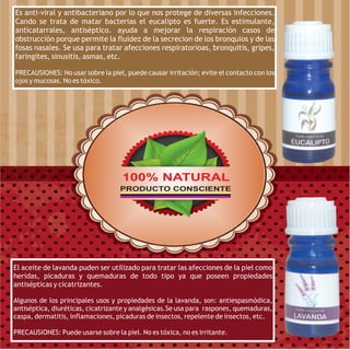 Es anti-viral y antibacteriano por lo que nos protege de diversas infecciones.
Cando se trata de matar bacterias el eucalipto es fuerte. Es estimulante,
anticatarrales, antiséptico. ayuda a mejorar la respiración casos de
obstrucción porque permite la fluidez de la secrecion de los bronquios y de las
fosas nasales. Se usa para tratar afecciones respiratorioas, bronquitis, gripes,
faringites, sinusitis, asmas, etc.

PRECAUSIONES: No usar sobre la piel, puede causar irritación; evite el contacto con los
ojos y mucosas. No es tóxico.




                                    100% NATURAL
                                   PRODUCTO CONSCIENTE




El aceite de lavanda puden ser utilizado para tratar las afecciones de la piel como
heridas, picaduras y quemaduras de todo tipo ya que poseen propiedades
antisépticas y cicatrizantes.

Algunos de los principales usos y propiedades de la lavanda, son: antiespasmódica,
antiséptica, diuréticas, cicatrizante y analgésicas.Se usa para raspones, quemaduras,
caspa, dermatitis, inflamaciones, picaduras de insectos, repelente de insectos, etc.

PRECAUSIONES: Puede usarse sobre la piel. No es tóxica, no es irritante.
 