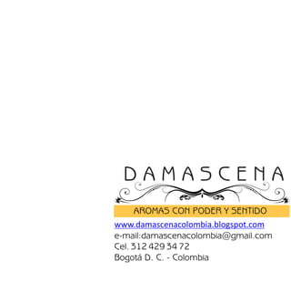 DAMASCENA
      AROMAS CON PODER Y SENTIDO
www.damascenacolombia.blogspot.com
e-mail:damascenacolombia@gmail.com
Cel. 312 429 34 72
Bogotá D. C. - Colombia
 