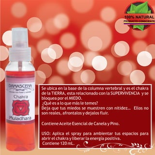 100% NATURAL
                                             PRODUCTO CONSCIENTE




Se ubica en la base de la columna vertebral y es el chakra
de la TIERRA, esta relacionado con la SUPERVIVENCIA y se
bloquea por el MIEDO.
¿Qué es a lo que más le temes?
Deja que tus miedos se muestren con nitidez… Ellos no
son reales, afrontalos y dejalos fluir.

Contiene Aceite Esencial de Canela y Pino.

USO: Aplica el spray para ambientar tus espacios para
abrir el chakra y liberar la energía positiva.
Contiene 120 mL.
 