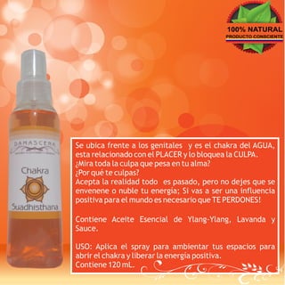 100% NATURAL
                                          PRODUCTO CONSCIENTE




Se ubica frente a los genitales y es el chakra del AGUA,
esta relacionado con el PLACER y lo bloquea la CULPA.
¿Mira toda la culpa que pesa en tu alma?
¿Por qué te culpas?
Acepta la realidad todo es pasado, pero no dejes que se
envenene o nuble tu energía; Si vas a ser una influencia
positiva para el mundo es necesario que TE PERDONES!

Contiene Aceite Esencial de Ylang-Ylang, Lavanda y
Sauce.

USO: Aplica el spray para ambientar tus espacios para
abrir el chakra y liberar la energía positiva.
Contiene 120 mL.
 
