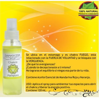 100% NATURAL
                                            PRODUCTO CONSCIENTE




Se ubica en el estomago y es chakra FUEGO, esta
relacionado con la FUERZA DE VOLUNTAD y se bloquea con
la VERGUENZA.
 ¿De qué te avergüenzas?
¿Cuándo te decepcionaste a ti mismo?
No lograras el equilibrio si niegas esa parte de tu vida.

Contiene Aceite Esencial de Mandarina Roja y Naranja.

USO: Aplica el spray para ambientar tus espacios para abrir
el chakra y liberar la energía positiva.
Contiene 120 mL.
 