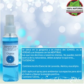 100% NATURAL
                                           PRODUCTO CONSCIENTE




Se ubica en la garganta y es chakra del SONIDO, es la
VERDAD y se bloquea con las MENTIRAS.
Las que nos decimos a nosotros mismos. No puedes mentir
acerca de tu naturaleza, debes aceptar lo que eres…
TU ESENCIA!

Contiene Aceite Esencial de Lavanda, Menta y eucalipto.

USO: Aplica el spray para ambientar tus espacios para abrir
el chakra y liberar la energía positiva.
Contiene 120 mL.
 